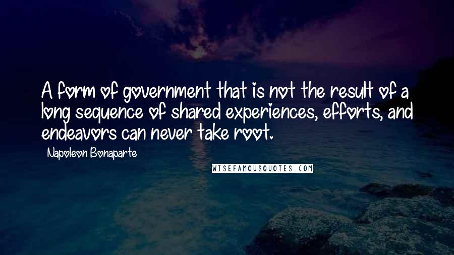 Napoleon Bonaparte Quotes: A form of government that is not the result of a long sequence of shared experiences, efforts, and endeavors can never take root.