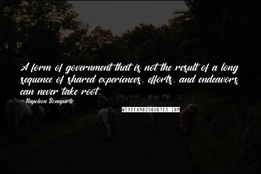 Napoleon Bonaparte Quotes: A form of government that is not the result of a long sequence of shared experiences, efforts, and endeavors can never take root.