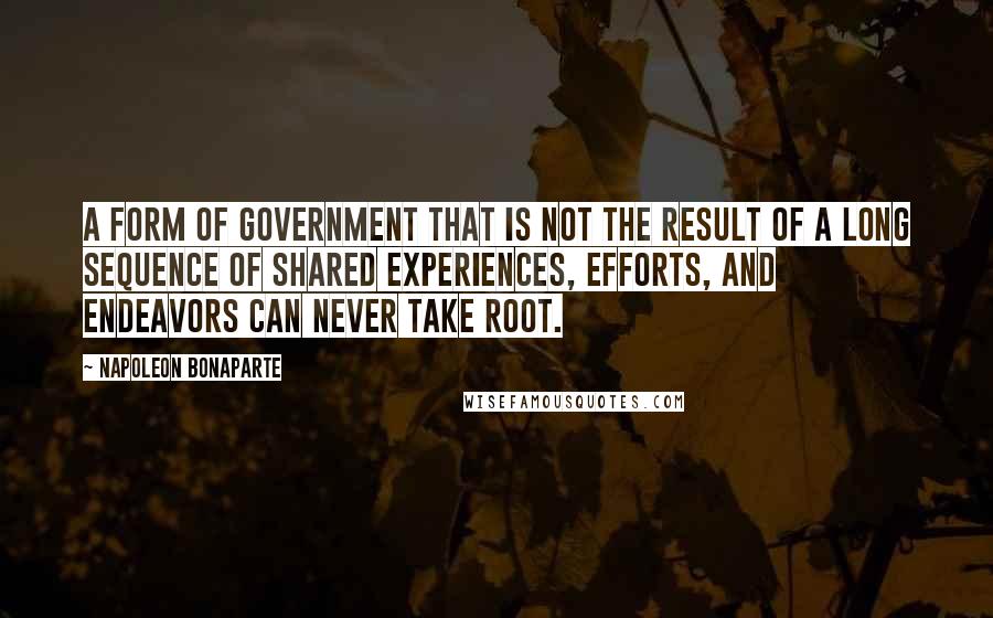 Napoleon Bonaparte Quotes: A form of government that is not the result of a long sequence of shared experiences, efforts, and endeavors can never take root.