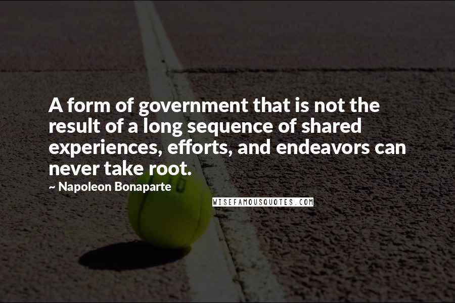 Napoleon Bonaparte Quotes: A form of government that is not the result of a long sequence of shared experiences, efforts, and endeavors can never take root.