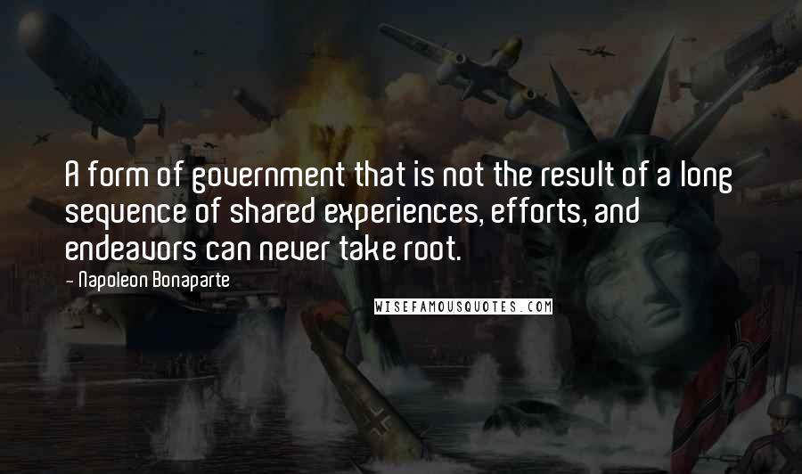 Napoleon Bonaparte Quotes: A form of government that is not the result of a long sequence of shared experiences, efforts, and endeavors can never take root.