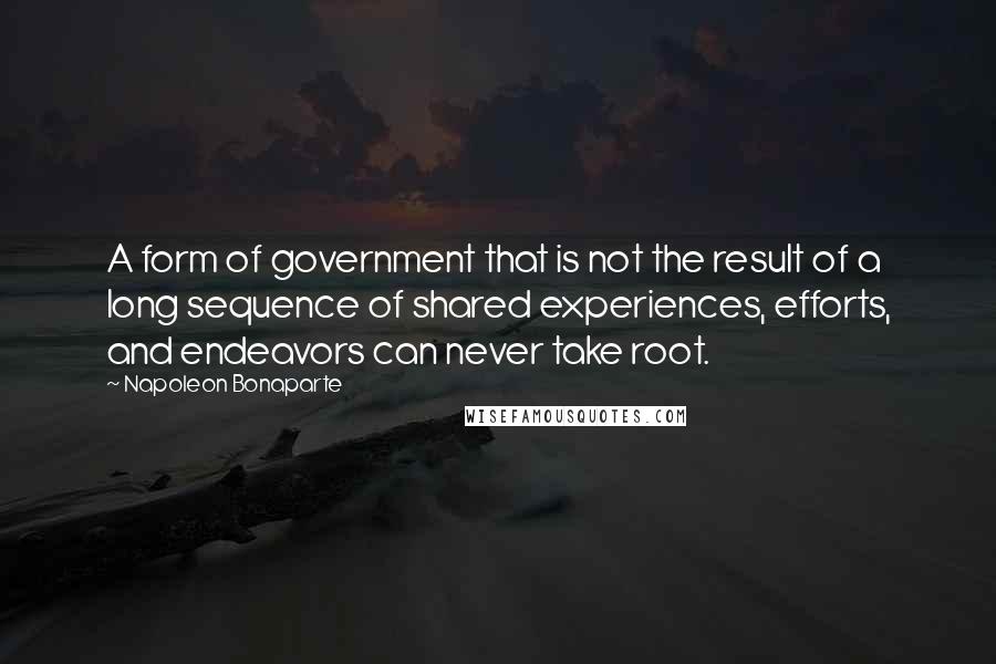 Napoleon Bonaparte Quotes: A form of government that is not the result of a long sequence of shared experiences, efforts, and endeavors can never take root.