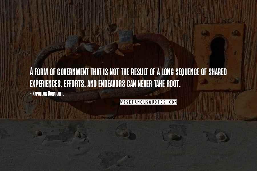 Napoleon Bonaparte Quotes: A form of government that is not the result of a long sequence of shared experiences, efforts, and endeavors can never take root.