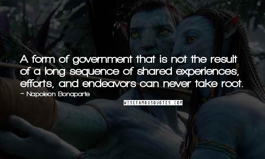 Napoleon Bonaparte Quotes: A form of government that is not the result of a long sequence of shared experiences, efforts, and endeavors can never take root.