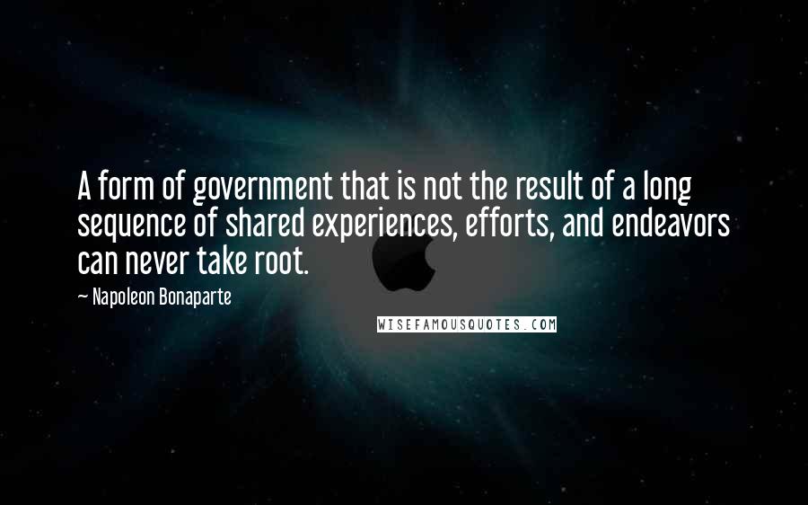 Napoleon Bonaparte Quotes: A form of government that is not the result of a long sequence of shared experiences, efforts, and endeavors can never take root.