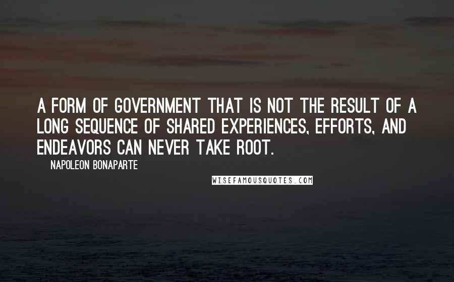 Napoleon Bonaparte Quotes: A form of government that is not the result of a long sequence of shared experiences, efforts, and endeavors can never take root.