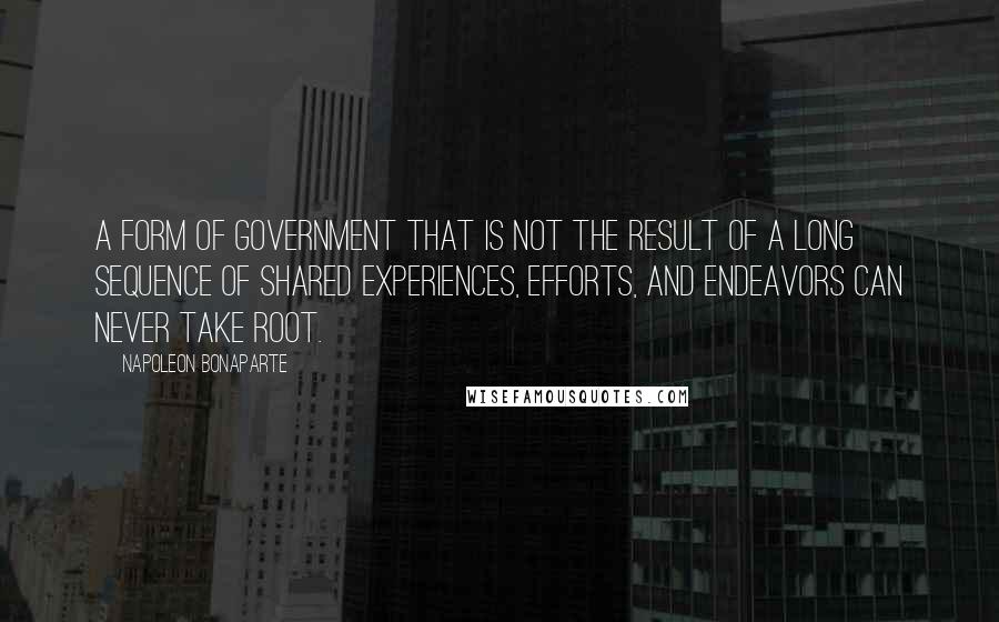 Napoleon Bonaparte Quotes: A form of government that is not the result of a long sequence of shared experiences, efforts, and endeavors can never take root.