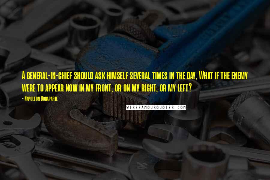 Napoleon Bonaparte Quotes: A general-in-chief should ask himself several times in the day, What if the enemy were to appear now in my front, or on my right, or my left?