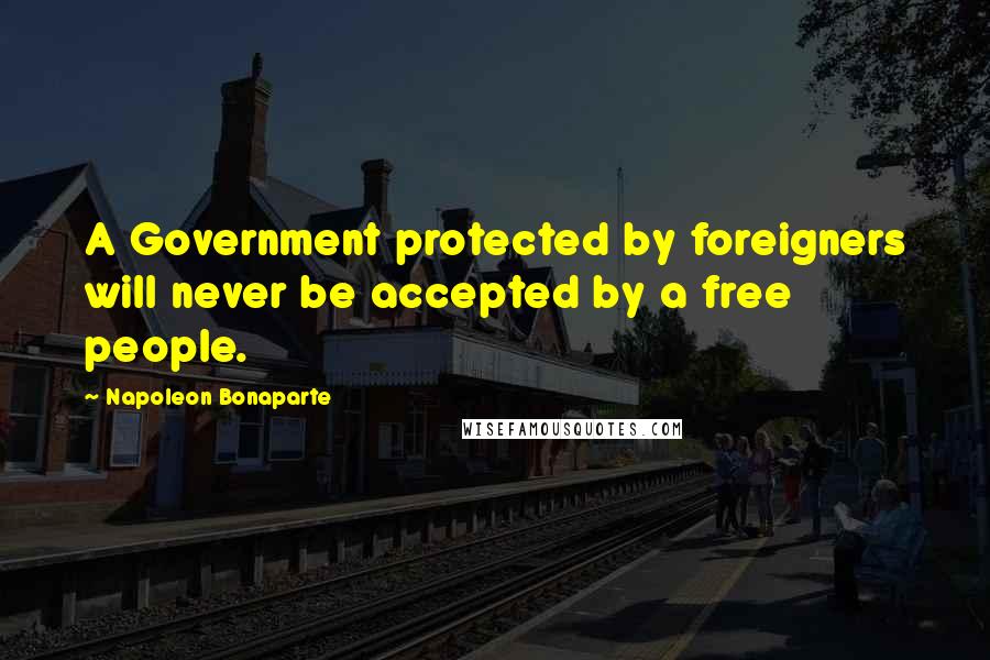Napoleon Bonaparte Quotes: A Government protected by foreigners will never be accepted by a free people.