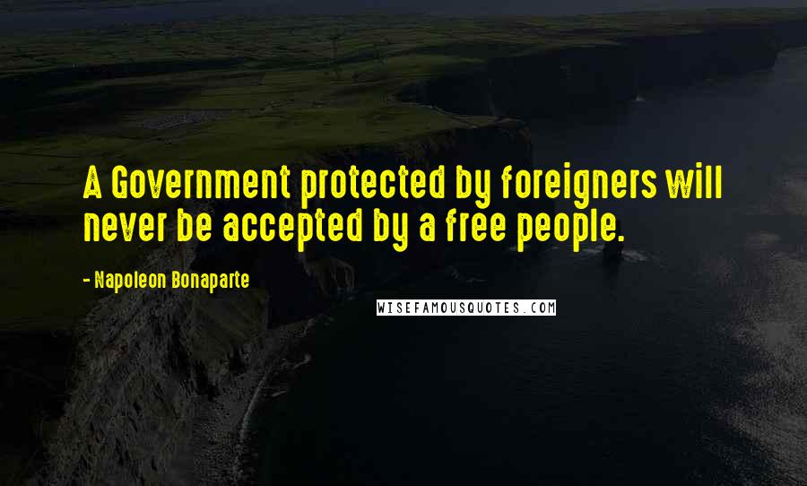 Napoleon Bonaparte Quotes: A Government protected by foreigners will never be accepted by a free people.