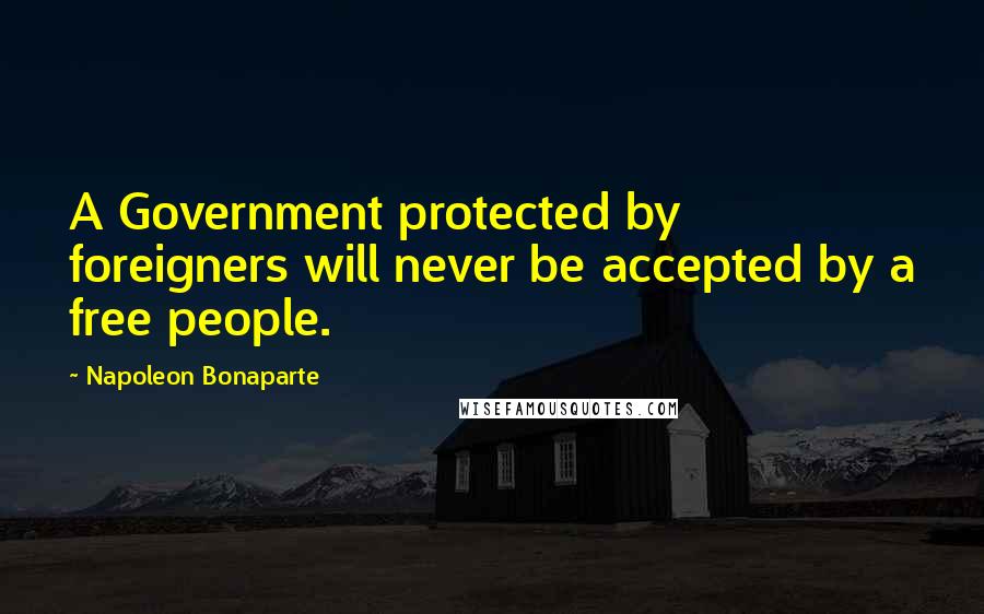 Napoleon Bonaparte Quotes: A Government protected by foreigners will never be accepted by a free people.