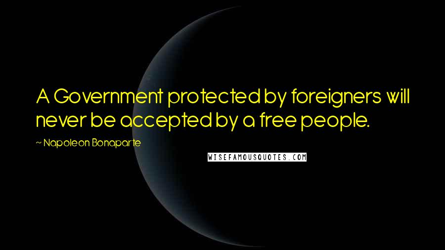 Napoleon Bonaparte Quotes: A Government protected by foreigners will never be accepted by a free people.