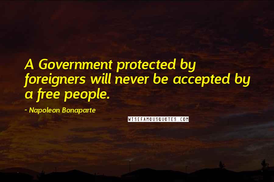 Napoleon Bonaparte Quotes: A Government protected by foreigners will never be accepted by a free people.