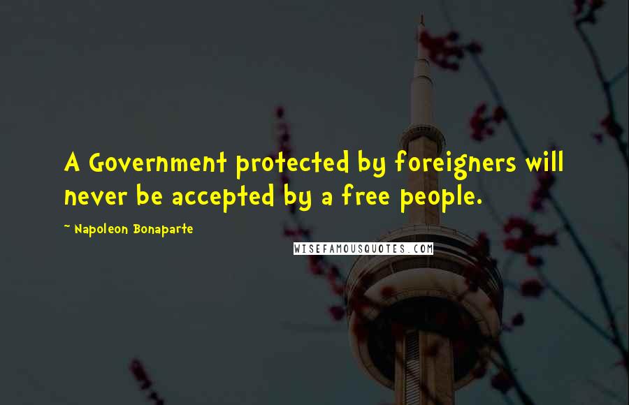 Napoleon Bonaparte Quotes: A Government protected by foreigners will never be accepted by a free people.