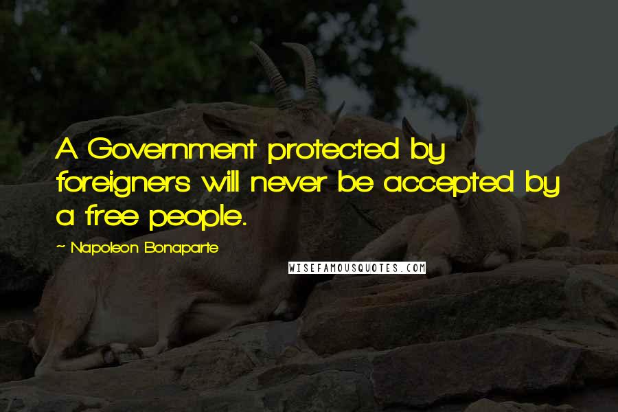 Napoleon Bonaparte Quotes: A Government protected by foreigners will never be accepted by a free people.