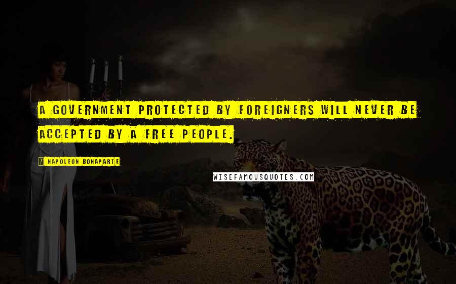 Napoleon Bonaparte Quotes: A Government protected by foreigners will never be accepted by a free people.