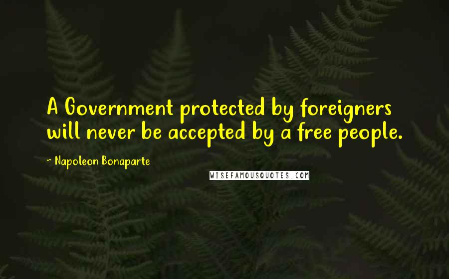 Napoleon Bonaparte Quotes: A Government protected by foreigners will never be accepted by a free people.