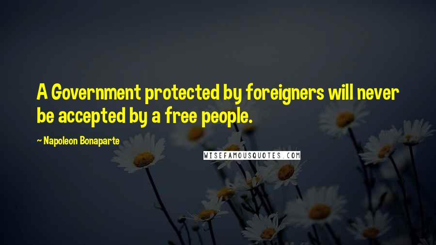 Napoleon Bonaparte Quotes: A Government protected by foreigners will never be accepted by a free people.