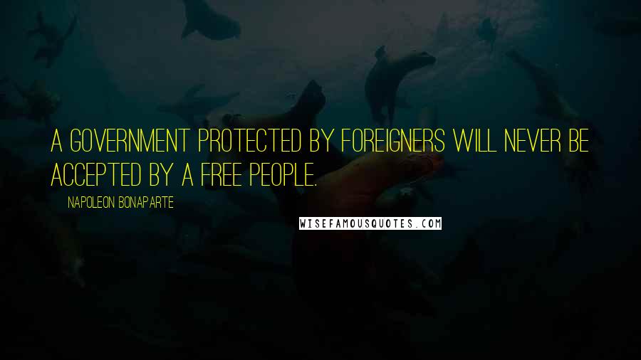 Napoleon Bonaparte Quotes: A Government protected by foreigners will never be accepted by a free people.
