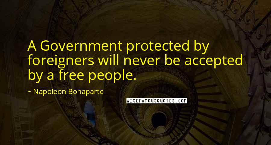 Napoleon Bonaparte Quotes: A Government protected by foreigners will never be accepted by a free people.