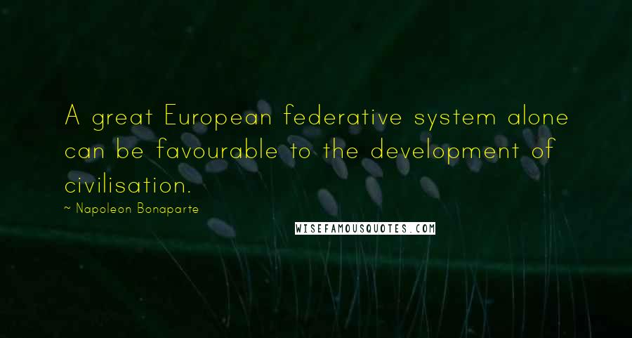 Napoleon Bonaparte Quotes: A great European federative system alone can be favourable to the development of civilisation.