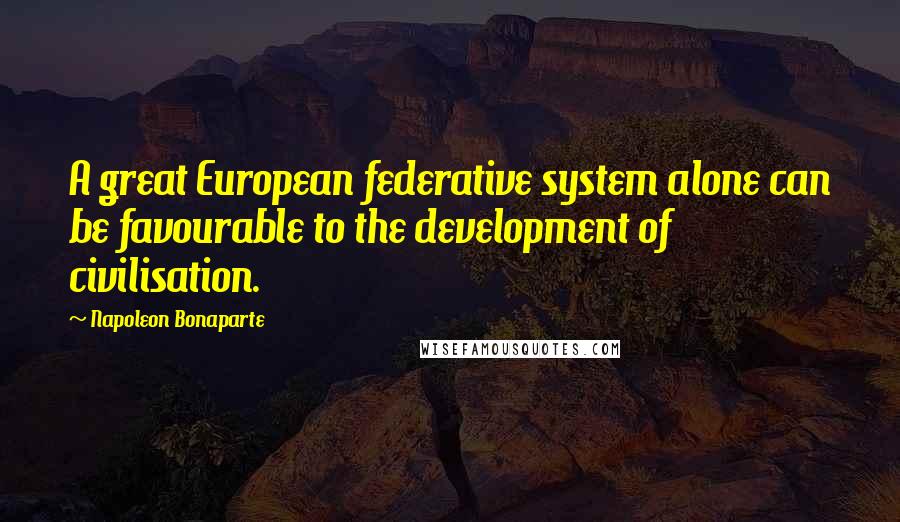 Napoleon Bonaparte Quotes: A great European federative system alone can be favourable to the development of civilisation.