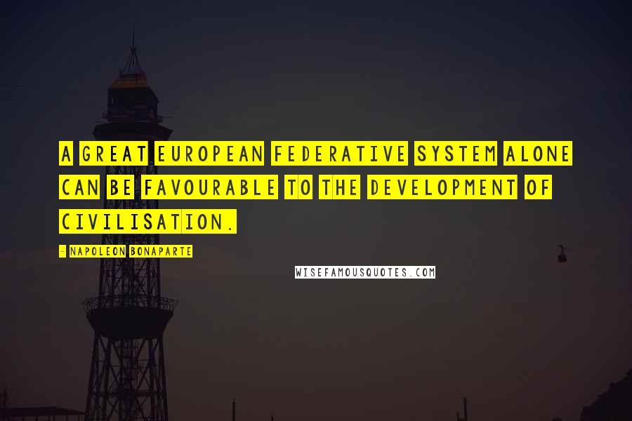 Napoleon Bonaparte Quotes: A great European federative system alone can be favourable to the development of civilisation.