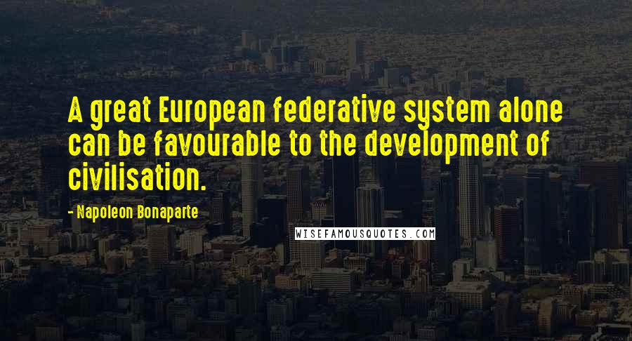 Napoleon Bonaparte Quotes: A great European federative system alone can be favourable to the development of civilisation.