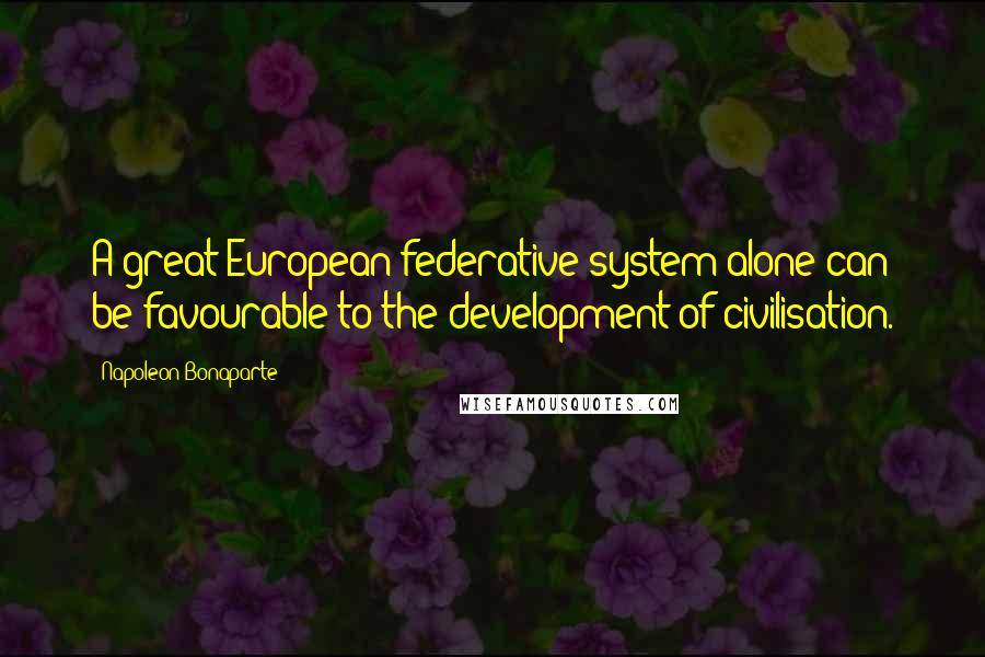 Napoleon Bonaparte Quotes: A great European federative system alone can be favourable to the development of civilisation.