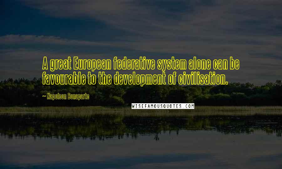 Napoleon Bonaparte Quotes: A great European federative system alone can be favourable to the development of civilisation.
