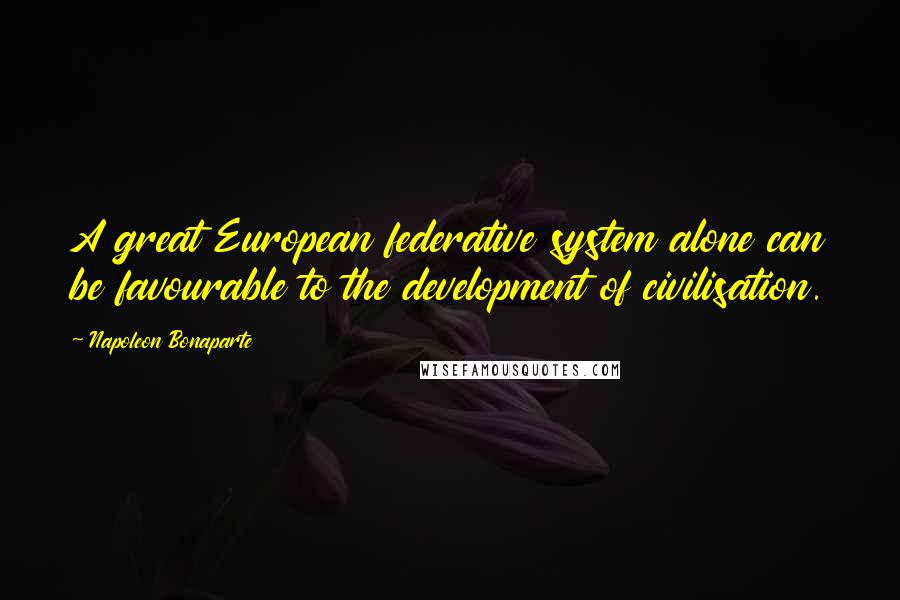 Napoleon Bonaparte Quotes: A great European federative system alone can be favourable to the development of civilisation.