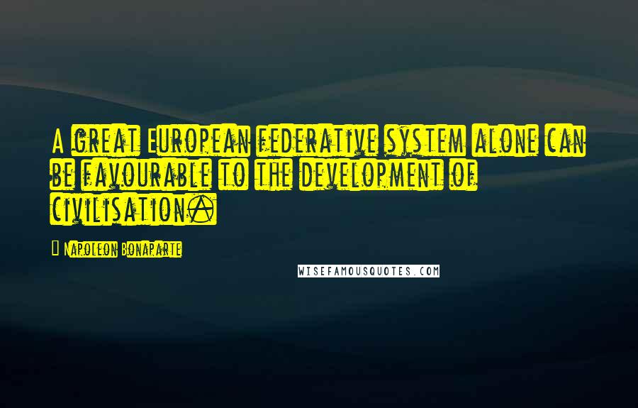 Napoleon Bonaparte Quotes: A great European federative system alone can be favourable to the development of civilisation.