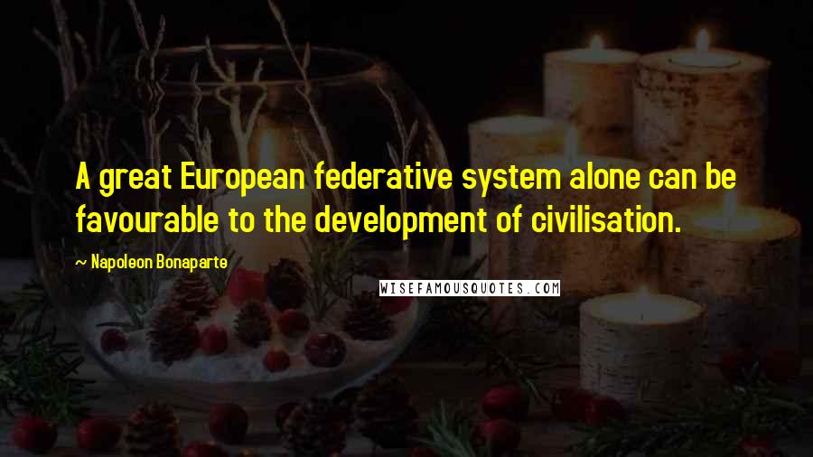 Napoleon Bonaparte Quotes: A great European federative system alone can be favourable to the development of civilisation.