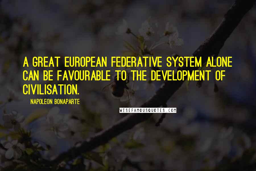 Napoleon Bonaparte Quotes: A great European federative system alone can be favourable to the development of civilisation.