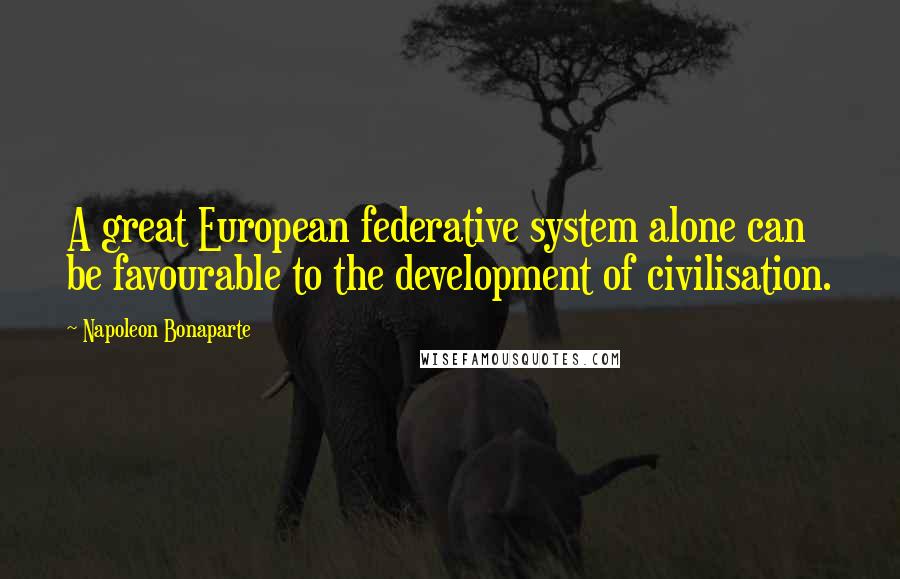 Napoleon Bonaparte Quotes: A great European federative system alone can be favourable to the development of civilisation.