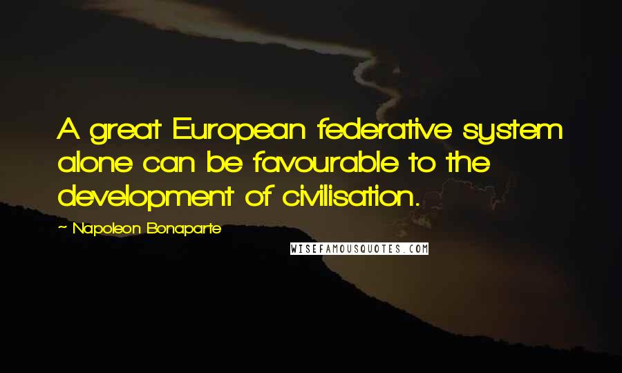 Napoleon Bonaparte Quotes: A great European federative system alone can be favourable to the development of civilisation.