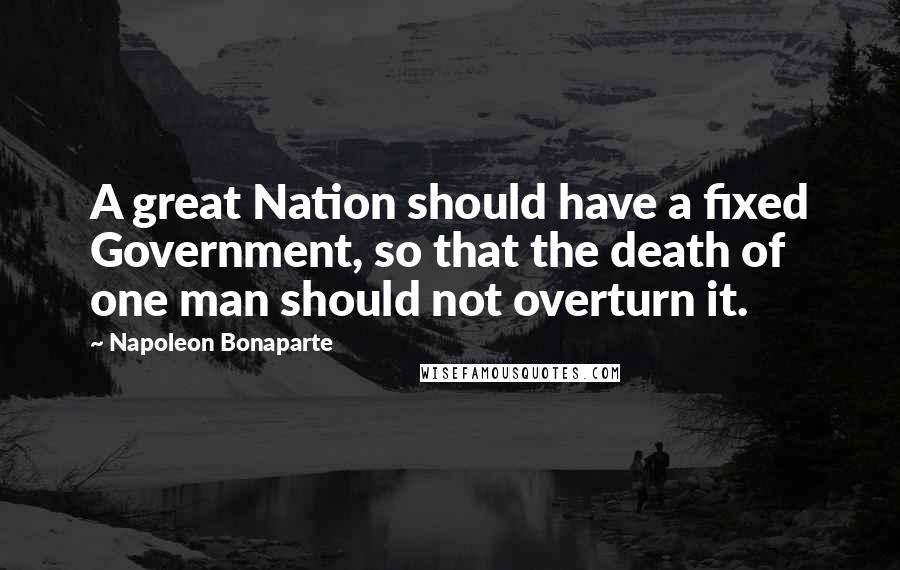 Napoleon Bonaparte Quotes: A great Nation should have a fixed Government, so that the death of one man should not overturn it.