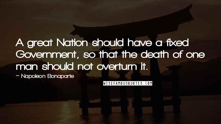 Napoleon Bonaparte Quotes: A great Nation should have a fixed Government, so that the death of one man should not overturn it.