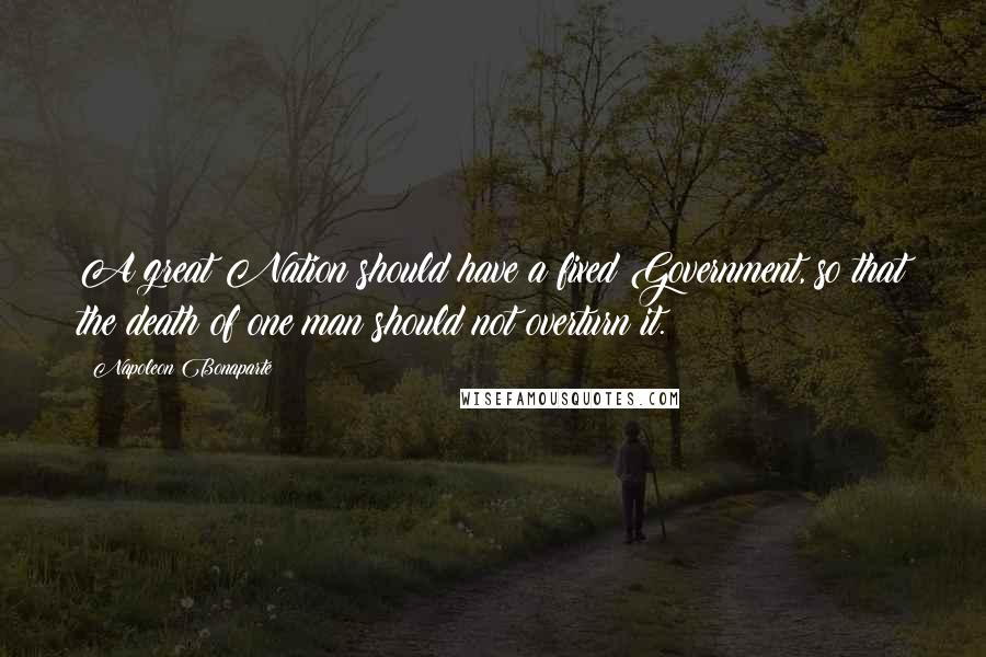 Napoleon Bonaparte Quotes: A great Nation should have a fixed Government, so that the death of one man should not overturn it.