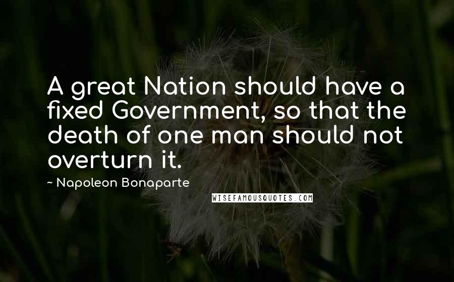 Napoleon Bonaparte Quotes: A great Nation should have a fixed Government, so that the death of one man should not overturn it.