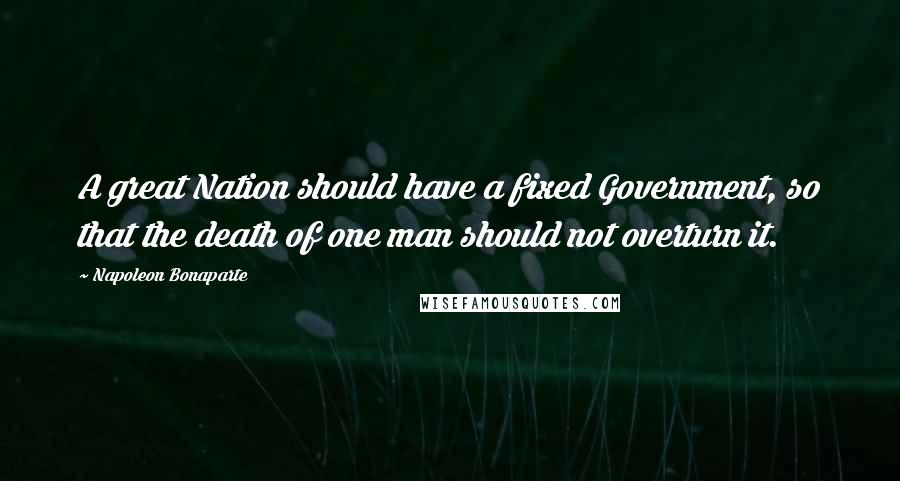 Napoleon Bonaparte Quotes: A great Nation should have a fixed Government, so that the death of one man should not overturn it.