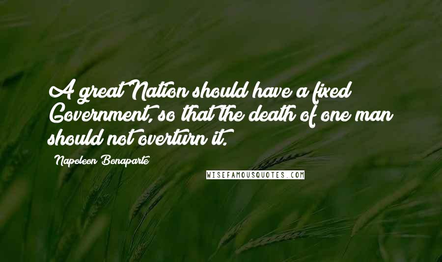 Napoleon Bonaparte Quotes: A great Nation should have a fixed Government, so that the death of one man should not overturn it.