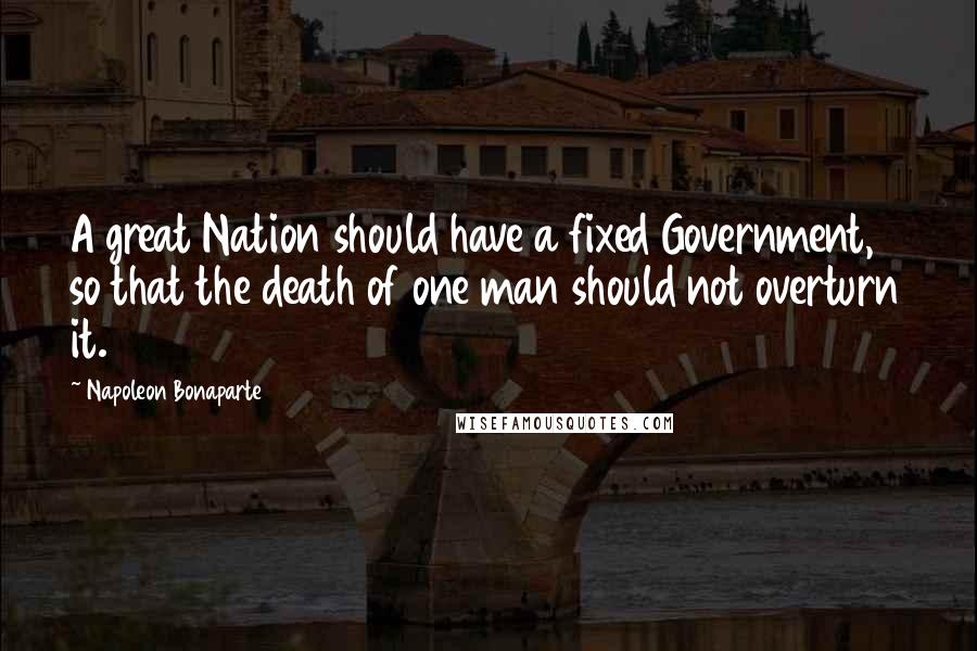 Napoleon Bonaparte Quotes: A great Nation should have a fixed Government, so that the death of one man should not overturn it.