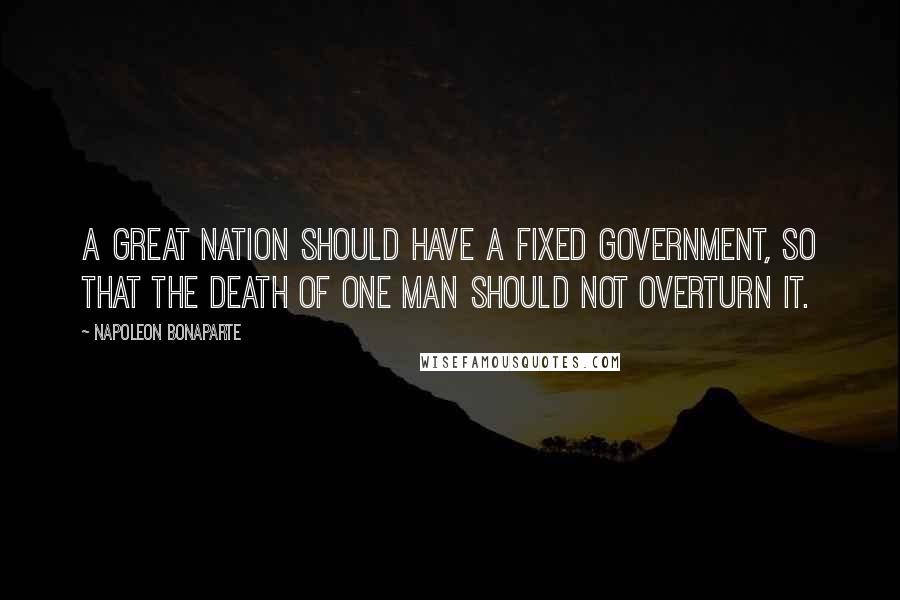 Napoleon Bonaparte Quotes: A great Nation should have a fixed Government, so that the death of one man should not overturn it.