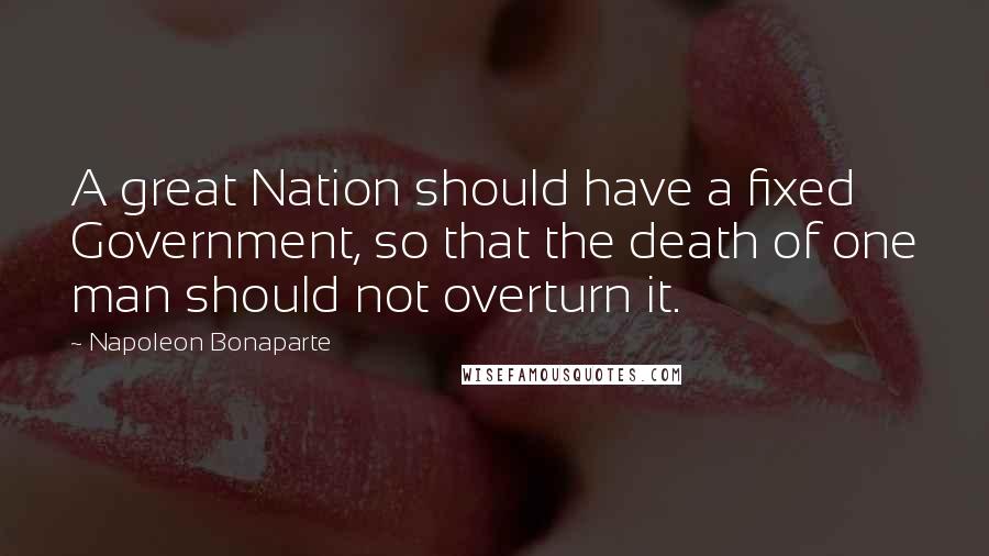 Napoleon Bonaparte Quotes: A great Nation should have a fixed Government, so that the death of one man should not overturn it.