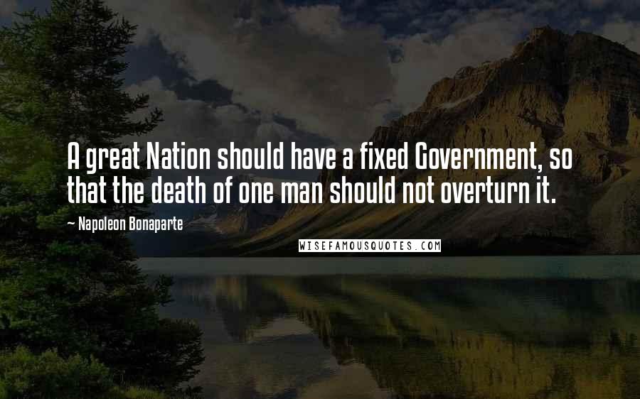 Napoleon Bonaparte Quotes: A great Nation should have a fixed Government, so that the death of one man should not overturn it.