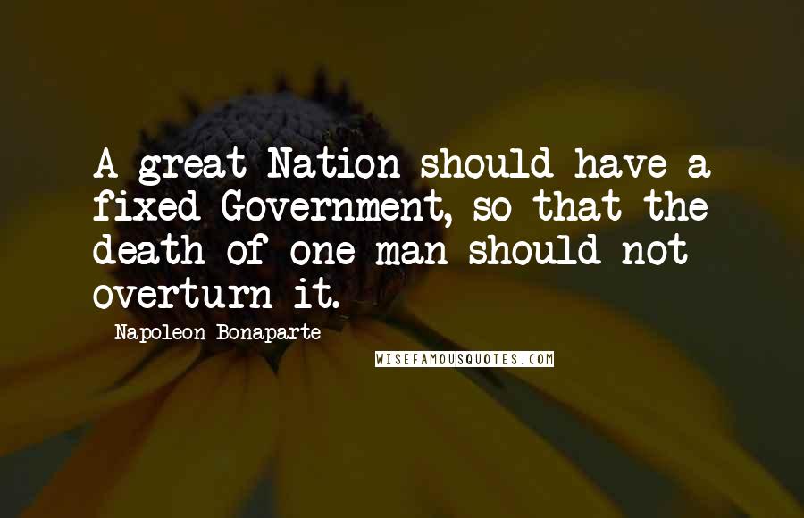 Napoleon Bonaparte Quotes: A great Nation should have a fixed Government, so that the death of one man should not overturn it.