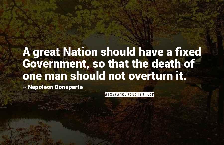 Napoleon Bonaparte Quotes: A great Nation should have a fixed Government, so that the death of one man should not overturn it.