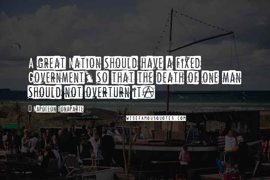 Napoleon Bonaparte Quotes: A great Nation should have a fixed Government, so that the death of one man should not overturn it.