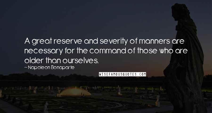 Napoleon Bonaparte Quotes: A great reserve and severity of manners are necessary for the command of those who are older than ourselves.